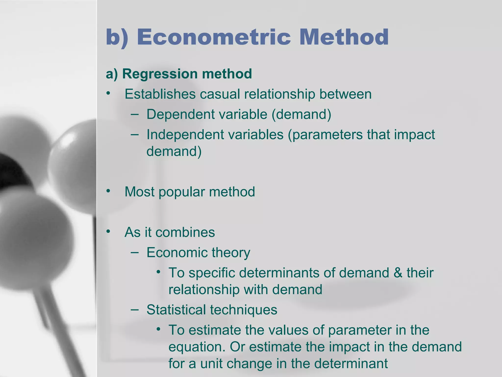 b) Econometric Method
a) Regression method
• Establishes casual relationship between
– Dependent variable (demand)
– Independent variables (parameters that impact
demand)
•

Most popular method

•

As it combines
– Economic theory
• To specific determinants of demand & their
relationship with demand
– Statistical techniques
• To estimate the values of parameter in the
equation. Or estimate the impact in the demand
for a unit change in the determinant

 