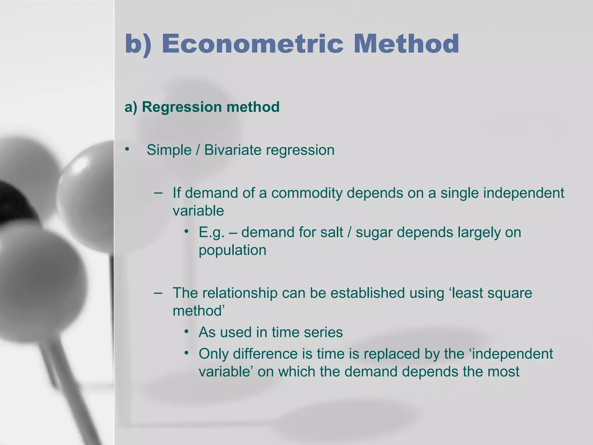 b) Econometric Method
a) Regression method
•

Simple / Bivariate regression
– If demand of a commodity depends on a single independent
variable
• E.g. – demand for salt / sugar depends largely on
population
– The relationship can be established using ‘least square
method’
• As used in time series
• Only difference is time is replaced by the ‘independent
variable’ on which the demand depends the most

 