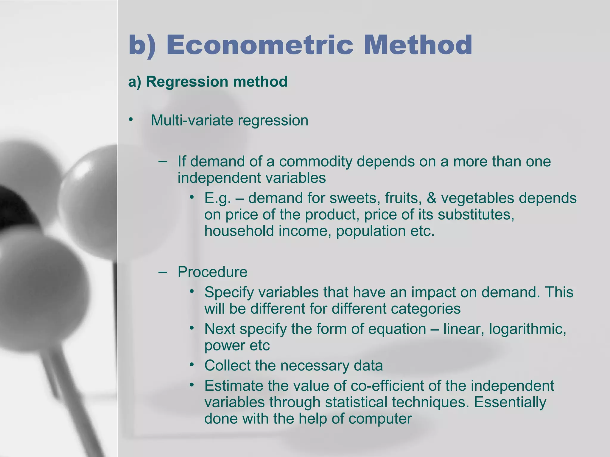 b) Econometric Method
a) Regression method
•

Multi-variate regression
– If demand of a commodity depends on a more than one
independent variables
• E.g. – demand for sweets, fruits, & vegetables depends
on price of the product, price of its substitutes,
household income, population etc.
– Procedure
• Specify variables that have an impact on demand. This
will be different for different categories
• Next specify the form of equation – linear, logarithmic,
power etc
• Collect the necessary data
• Estimate the value of co-efficient of the independent
variables through statistical techniques. Essentially
done with the help of computer

 