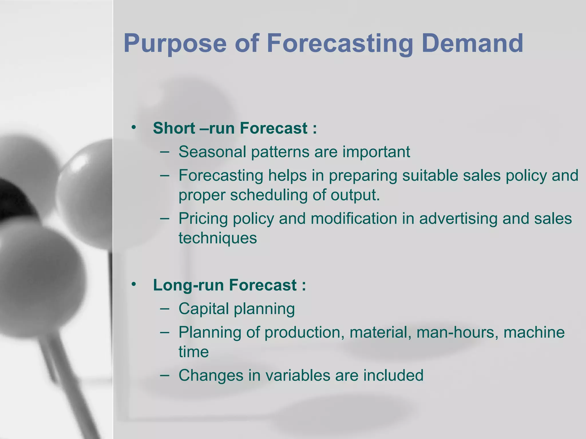 Purpose of Forecasting Demand
•

Short –run Forecast :
– Seasonal patterns are important
– Forecasting helps in preparing suitable sales policy and
proper scheduling of output.
– Pricing policy and modification in advertising and sales
techniques

•

Long-run Forecast :
– Capital planning
– Planning of production, material, man-hours, machine
time
– Changes in variables are included

 