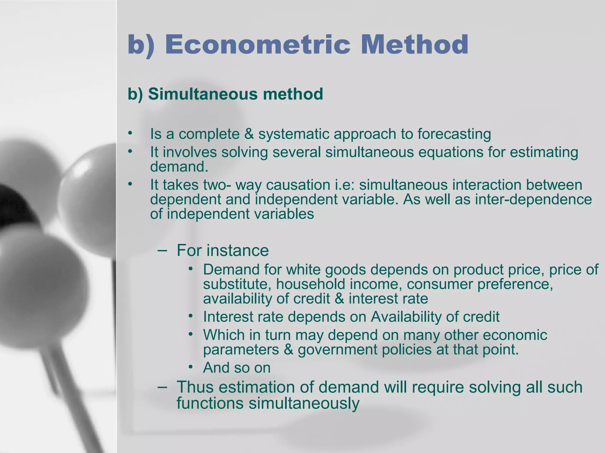 b) Econometric Method
b) Simultaneous method
•
•
•

Is a complete & systematic approach to forecasting
It involves solving several simultaneous equations for estimating
demand.
It takes two- way causation i.e: simultaneous interaction between
dependent and independent variable. As well as inter-dependence
of independent variables

– For instance
• Demand for white goods depends on product price, price of
substitute, household income, consumer preference,
availability of credit & interest rate
• Interest rate depends on Availability of credit
• Which in turn may depend on many other economic
parameters & government policies at that point.
• And so on

– Thus estimation of demand will require solving all such
functions simultaneously

 