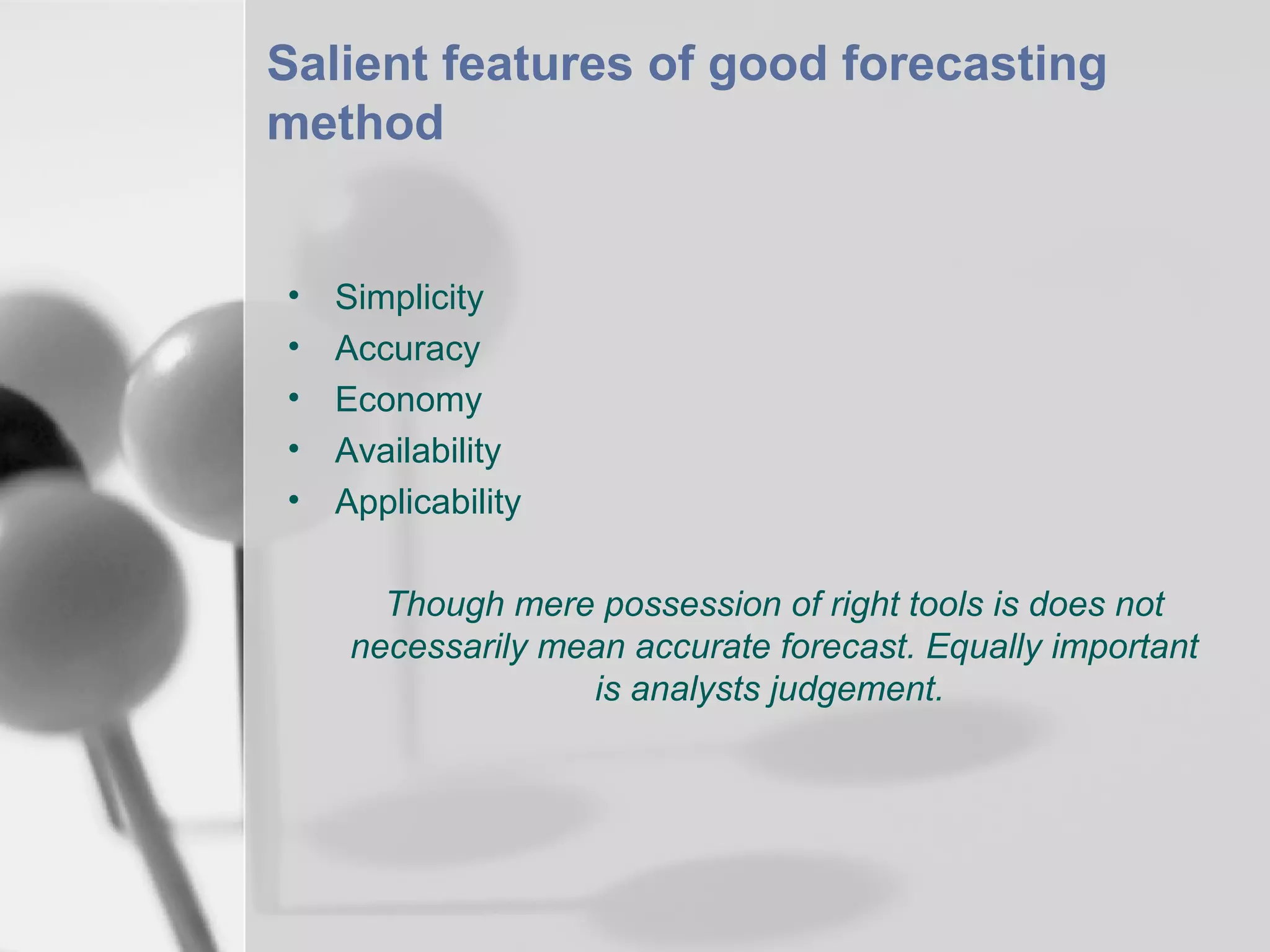 Salient features of good forecasting
method

•
•
•
•
•

Simplicity
Accuracy
Economy
Availability
Applicability
Though mere possession of right tools is does not
necessarily mean accurate forecast. Equally important
is analysts judgement.

 