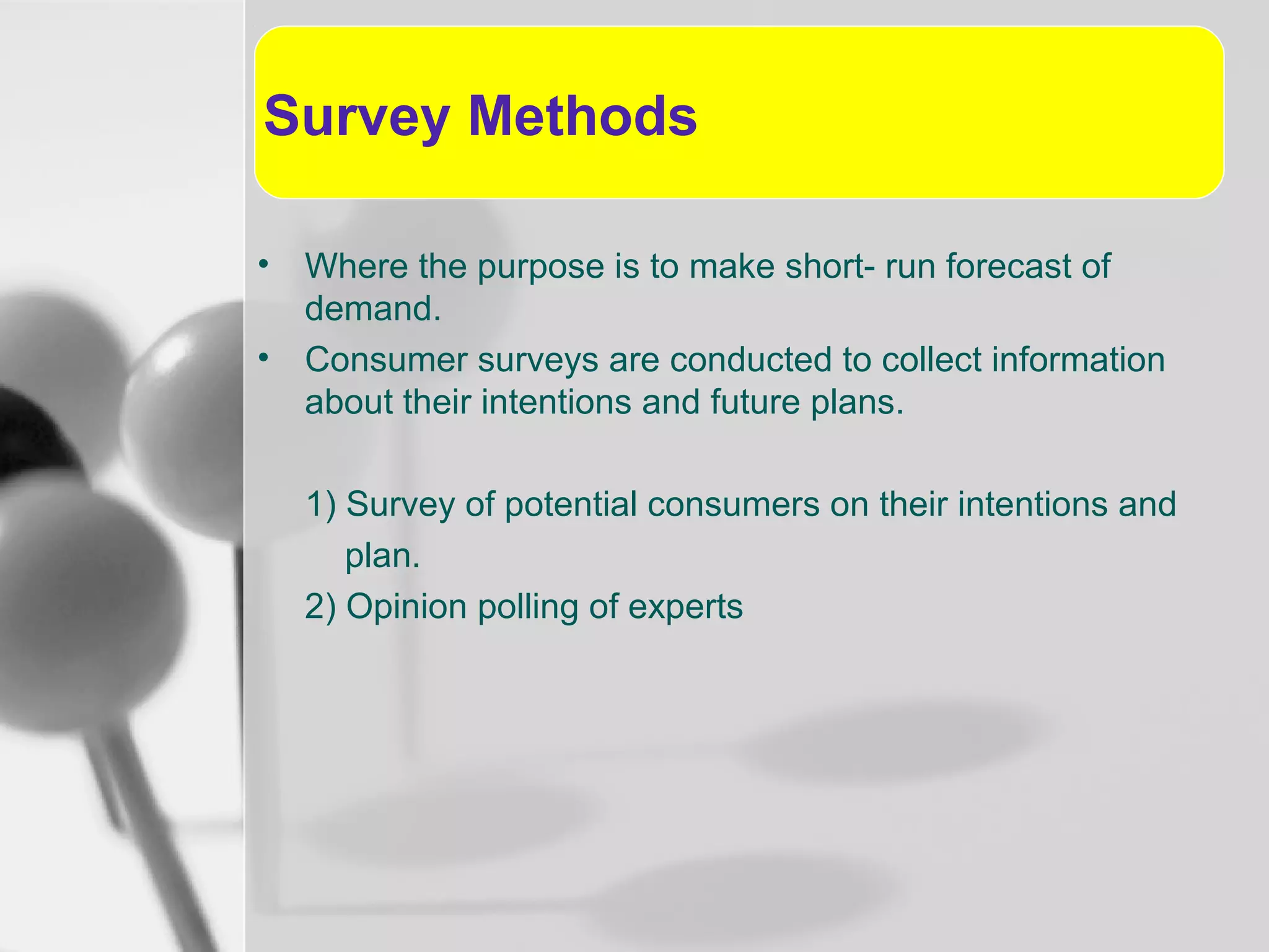 Survey Methods
•
•

Where the purpose is to make short- run forecast of
demand.
Consumer surveys are conducted to collect information
about their intentions and future plans.
1) Survey of potential consumers on their intentions and
plan.
2) Opinion polling of experts

 