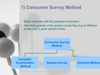 1) Consumer Survey Method
•
•

Direct Interview with the potential consumers.
Ask what quantity of the product would they buy at different
prices over a given period of time.

Consumer Survey
Method

Complete
Enumeration
Method

Sample Survey

End-Use Method

 