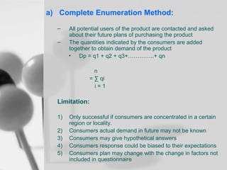a) Complete Enumeration Method:
–
–

All potential users of the product are contacted and asked
about their future plans of purchasing the product
The quantities indicated by the consumers are added
together to obtain demand of the product
• Dp = q1 + q2 + q3+…………..+ qn
n
= ∑ qi
i=1

Limitation:
1)
2)
3)
4)
5)

Only successful if consumers are concentrated in a certain
region or locality.
Consumers actual demand in future may not be known
Consumers may give hypothetical answers
Consumers response could be biased to their expectations
Consumers plan may change with the change in factors not
included in questionnaire

 