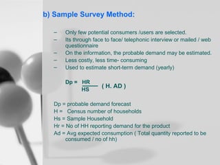 b) Sample Survey Method:
–
–
–
–
–

Only few potential consumers /users are selected.
Its through face to face/ telephonic interview or mailed / web
questionnaire
On the information, the probable demand may be estimated.
Less costly, less time- consuming
Used to estimate short-term demand (yearly)
Dp = HR
HS

( H. AD )

Dp = probable demand forecast
H = Census number of households
Hs = Sample Household
Hr = No of HH reporting demand for the product
Ad = Avg expected consumption ( Total quantity reported to be
consumed / no of hh)

 