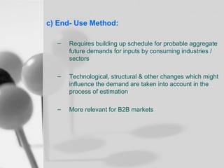 c) End- Use Method:
–

Requires building up schedule for probable aggregate
future demands for inputs by consuming industries /
sectors

–

Technological, structural & other changes which might
influence the demand are taken into account in the
process of estimation

–

More relevant for B2B markets

 