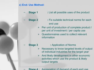 c) End- Use Method:
–

Stage 1

–

Stage 2

–

Stage 3
: Application of Norms
» Necessary to know targeted levels of output
of individual industries for the target year
» And likely development in other economic
activities which use the product & likely
output targets

: List all possible uses of the product

: Fix suitable technical norms for each
end use
» Per unit of production of complete product /
per unit of investment / per capita use
» Questionnaires used to collect relevant
information

 