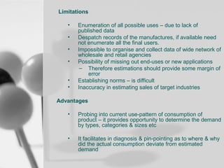 Limitations
•
•
•
•
•
•

Enumeration of all possible uses – due to lack of
published data
Despatch records of the manufactures, if available need
not enumerate all the final users.
Impossible to organise and collect data of wide network of
wholesale and retail agencies
Possibility of missing out end-uses or new applications
– Therefore estimations should provide some margin of
error
Establishing norms – is difficult
Inaccuracy in estimating sales of target industries

Advantages
•

Probing into current use-pattern of consumption of
product – it provides opportunity to determine the demand
by types, categories & sizes etc

•

It facilitates in diagnosis & pin-pointing as to where & why
did the actual consumption deviate from estimated
demand

 