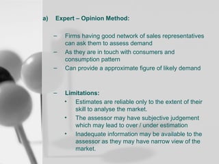a)

Expert – Opinion Method:
–
–
–

–

Firms having good network of sales representatives
can ask them to assess demand
As they are in touch with consumers and
consumption pattern
Can provide a approximate figure of likely demand

Limitations:
• Estimates are reliable only to the extent of their
skill to analyse the market.
• The assessor may have subjective judgement
which may lead to over / under estimation
• Inadequate information may be available to the
assessor as they may have narrow view of the
market.

 