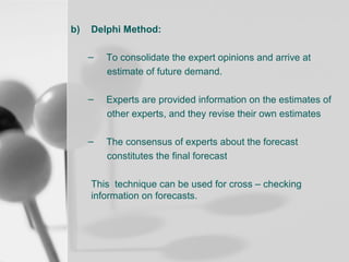 b)

Delphi Method:
–

To consolidate the expert opinions and arrive at
estimate of future demand.

–

Experts are provided information on the estimates of
other experts, and they revise their own estimates

–

The consensus of experts about the forecast
constitutes the final forecast

This technique can be used for cross – checking
information on forecasts.

 