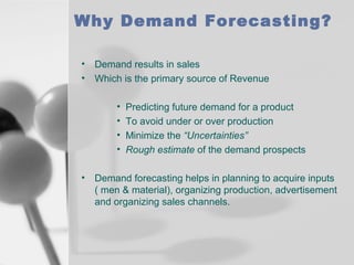 Why Demand Forecasting?
•
•

Demand results in sales
Which is the primary source of Revenue
•
•
•
•

•

Predicting future demand for a product
To avoid under or over production
Minimize the “Uncertainties”
Rough estimate of the demand prospects

Demand forecasting helps in planning to acquire inputs
( men & material), organizing production, advertisement
and organizing sales channels.

 