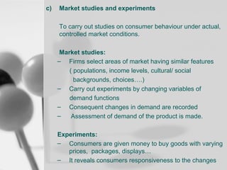c)

Market studies and experiments
To carry out studies on consumer behaviour under actual,
controlled market conditions.
Market studies:
– Firms select areas of market having similar features
( populations, income levels, cultural/ social
backgrounds, choices….)
– Carry out experiments by changing variables of
demand functions
– Consequent changes in demand are recorded
–
Assessment of demand of the product is made.
Experiments:
– Consumers are given money to buy goods with varying
prices, packages, displays…
– It reveals consumers responsiveness to the changes

 