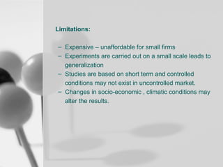 Limitations:
– Expensive – unaffordable for small firms
– Experiments are carried out on a small scale leads to
generalization
– Studies are based on short term and controlled
conditions may not exist in uncontrolled market.
– Changes in socio-economic , climatic conditions may
alter the results.

 