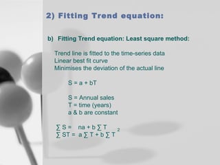 2) Fitting Trend equation:
b) Fitting Trend equation: Least square method:
Trend line is fitted to the time-series data
Linear best fit curve
Minimises the deviation of the actual line
S = a + bT
S = Annual sales
T = time (years)
a & b are constant
∑ S = na + b ∑ T
∑ ST = a ∑ T + b ∑ T

2

 