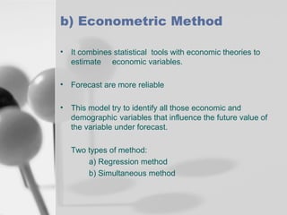 b) Econometric Method
• It combines statistical tools with economic theories to
estimate economic variables.
• Forecast are more reliable
• This model try to identify all those economic and
demographic variables that influence the future value of
the variable under forecast.
Two types of method:
a) Regression method
b) Simultaneous method

 