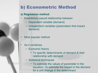 b) Econometric Method
a) Regression method
• Establishes casual relationship between
– Dependent variable (demand)
– Independent variables (parameters that impact
demand)
•

Most popular method

•

As it combines
– Economic theory
• To specific determinants of demand & their
relationship with demand
– Statistical techniques
• To estimate the values of parameter in the
equation. Or estimate the impact in the demand
for a unit change in the determinant

 
