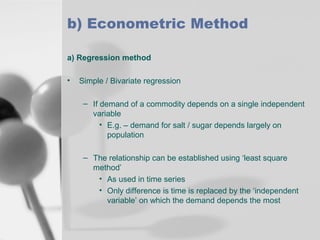 b) Econometric Method
a) Regression method
•

Simple / Bivariate regression
– If demand of a commodity depends on a single independent
variable
• E.g. – demand for salt / sugar depends largely on
population
– The relationship can be established using ‘least square
method’
• As used in time series
• Only difference is time is replaced by the ‘independent
variable’ on which the demand depends the most

 