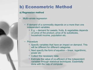 b) Econometric Method
a) Regression method
•

Multi-variate regression
– If demand of a commodity depends on a more than one
independent variables
• E.g. – demand for sweets, fruits, & vegetables depends
on price of the product, price of its substitutes,
household income, population etc.
– Procedure
• Specify variables that have an impact on demand. This
will be different for different categories
• Next specify the form of equation – linear, logarithmic,
power etc
• Collect the necessary data
• Estimate the value of co-efficient of the independent
variables through statistical techniques. Essentially
done with the help of computer

 