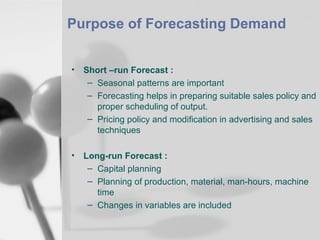 Purpose of Forecasting Demand
•

Short –run Forecast :
– Seasonal patterns are important
– Forecasting helps in preparing suitable sales policy and
proper scheduling of output.
– Pricing policy and modification in advertising and sales
techniques

•

Long-run Forecast :
– Capital planning
– Planning of production, material, man-hours, machine
time
– Changes in variables are included

 