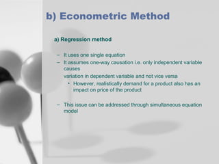 b) Econometric Method
a) Regression method
– It uses one single equation
– It assumes one-way causation i.e. only independent variable
causes
variation in dependent variable and not vice versa
• However, realistically demand for a product also has an
impact on price of the product
– This issue can be addressed through simultaneous equation
model

 