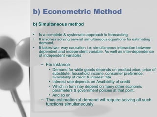 b) Econometric Method
b) Simultaneous method
•
•
•

Is a complete & systematic approach to forecasting
It involves solving several simultaneous equations for estimating
demand.
It takes two- way causation i.e: simultaneous interaction between
dependent and independent variable. As well as inter-dependence
of independent variables

– For instance
• Demand for white goods depends on product price, price of
substitute, household income, consumer preference,
availability of credit & interest rate
• Interest rate depends on Availability of credit
• Which in turn may depend on many other economic
parameters & government policies at that point.
• And so on

– Thus estimation of demand will require solving all such
functions simultaneously

 