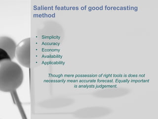 Salient features of good forecasting
method

•
•
•
•
•

Simplicity
Accuracy
Economy
Availability
Applicability
Though mere possession of right tools is does not
necessarily mean accurate forecast. Equally important
is analysts judgement.

 