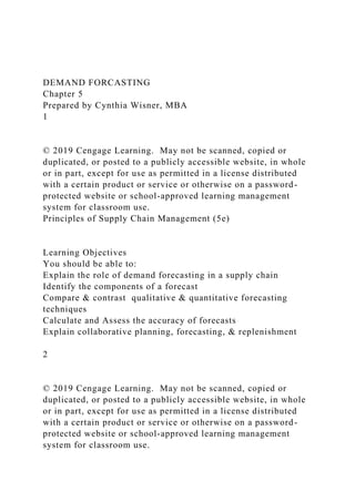 DEMAND FORCASTING
Chapter 5
Prepared by Cynthia Wisner, MBA
1
© 2019 Cengage Learning. May not be scanned, copied or
duplicated, or posted to a publicly accessible website, in whole
or in part, except for use as permitted in a license distributed
with a certain product or service or otherwise on a password-
protected website or school-approved learning management
system for classroom use.
Principles of Supply Chain Management (5e)
Learning Objectives
You should be able to:
Explain the role of demand forecasting in a supply chain
Identify the components of a forecast
Compare & contrast qualitative & quantitative forecasting
techniques
Calculate and Assess the accuracy of forecasts
Explain collaborative planning, forecasting, & replenishment
2
© 2019 Cengage Learning. May not be scanned, copied or
duplicated, or posted to a publicly accessible website, in whole
or in part, except for use as permitted in a license distributed
with a certain product or service or otherwise on a password-
protected website or school-approved learning management
system for classroom use.
 