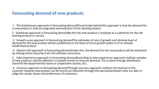 Forecasting demand of new products
1. The Evolutionary approach in forecasting demandThe principle behind this approach is that the demand for
a new product is only an outgrowth and evolution of the existing product.
2. Substitute approach in forecasting demandBy this the new product is analyzed as a substitute for the old
existing product or service.
3. Growth curve approach in forecasting demandThe estimates of rate of growth and ultimate level of
demand for the new product will be established on the basis of some growth patterns of an already
established product.
4. Opinion Poll approach in forecasting demandUnder this, the demand for the new product will be estimated
by making direct enquiries from the ultimate consumers.
5 . Sales Experience approach in forecasting demandAccording to Sales experience approach method, samples
of new products shall be offered in a sample market to forecast demand. This is done through distributive
channels like departmental stores or cooperative society, etc.,
6. Vicarious approach in forecasting demandThrough vicarious approach method, the reaction of the
customer towards new product can be found out indirectly through the specialized dealers who are able to
judge the needs, tastes and preferences of customers.
 