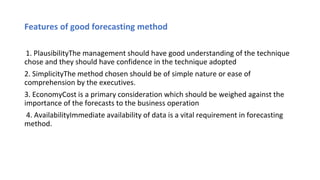 Features of good forecasting method
1. PlausibilityThe management should have good understanding of the technique
chose and they should have confidence in the technique adopted
2. SimplicityThe method chosen should be of simple nature or ease of
comprehension by the executives.
3. EconomyCost is a primary consideration which should be weighed against the
importance of the forecasts to the business operation
4. AvailabilityImmediate availability of data is a vital requirement in forecasting
method.
 
