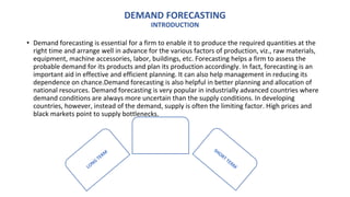DEMAND FORECASTING
INTRODUCTION
• Demand forecasting is essential for a firm to enable it to produce the required quantities at the
right time and arrange well in advance for the various factors of production, viz., raw materials,
equipment, machine accessories, labor, buildings, etc. Forecasting helps a firm to assess the
probable demand for its products and plan its production accordingly. In fact, forecasting is an
important aid in effective and efficient planning. It can also help management in reducing its
dependence on chance.Demand forecasting is also helpful in better planning and allocation of
national resources. Demand forecasting is very popular in industrially advanced countries where
demand conditions are always more uncertain than the supply conditions. In developing
countries, however, instead of the demand, supply is often the limiting factor. High prices and
black markets point to supply bottlenecks.
TYPES OF
DEMANDFORCASTING
 