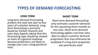 TYPES OF DEMAND FORECASTING
LONG TERM
Long term demand forecasting
predicts the next one year to four
years of customer demand. Long
term forecasting is primarily
based on market research and
sales data.Experts advise that this
forecasting type should be viewed
as more of a general roadmap
because projections are likely to
change over such a long period of
time.
SHORT TERM
Short term demand forecasting
only estimates customer demand
for the upcoming three months to
one year. Short term demand
forecasting applies real time sales
data to adjust customer demand
projections that may otherwise be
outdated if a long term projection
was previously used
 