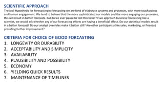 SCIENTIFIC APPROACH
The Null Hypothesis for ForecastingIn forecasting we are fond of elaborate systems and processes, with more touch points
and human engagement. We tend to believe that the more sophisticated our models and the more engaging our processes,
this will result in better forecasts. But do we ever pause to test this belief?If we approach business forecasting like a
scientist, we would ask whether any of our forecasting efforts are having a beneficial effect. Do our statistical models result
in a better forecast? Do our analyst overrides make it better still? Are other participants (like sales, marketing, or finance)
providing further improvement?
CRITERIA FOR CHOICE OF GOOD FORCASTING
1. LONGEVITY OR DURABILITY
2. ACCEPTABILITY AND SIMPLICITY
3. AVAILABILITY
4. PLAUSIBILITY AND POSSIBILITY
5. ECONOMY
6. YIELDING QUICK RESULTS
7. MAINTENANCE OF TIMELINES
 