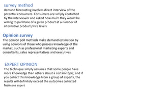 survey method
demand forecasting involves direct interview of the
potential consumers. Consumers are simply contacted
by the interviewer and asked how much they would be
willing to purchase of a given product at a number of
alternative product price levels.
Opinion survey
The opinion poll methods make demand estimation by
using opinions of those who possess knowledge of the
market, such as professional marketing experts and
consultants, sales representatives and executives
EXPERT OPINION
The technique simply assumes that some people have
more knowledge than others about a certain topic; and if
you collect this knowledge from a group of experts, the
results will definitely exceed the outcomes collected
from one expert
 