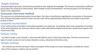 Delphi method
A group of experts generate a demand forecast based on their expertise & knowledge. This forecast is presented to a different
group within the company for interpretation. After multiple rounds of interpretation, the forecast passes on to the decision-
makers of the organization.
Consumer Interview method
The consumer are contacted personally to know about their plans and preference regarding the consumption of the product.
A list of all potential buyers would be drawn and each buyer will be approachedand asked how much hplans to buy listed
product in future
complete enumeration
In this method where all members of the whole population are measured; · by sampling, where only a proportion of members
of the whole population are measured. Fisheries data usually collected by complete enumeration include vessel registers and
infrastructure data.
Sample survey
The field of sample survey methods is concerned with effective ways of obtaining sample data. The three most common
types of sample surveys are mail surveys, telephone surveys, and personal interview survey
Simple method
This method used to know the buyer's likely consumption of the product, his future buying plans and likely the market
share of the company is called as end use method.
 