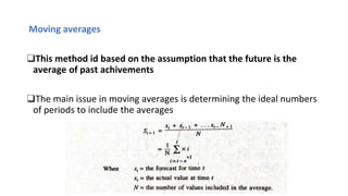 Moving averages
❑This method id based on the assumption that the future is the
average of past achivements
❑The main issue in moving averages is determining the ideal numbers
of periods to include the averages
 