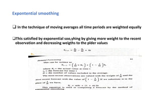 Expontential smoothing
❑ In the technique of moving averages all time periods are weighted equally
❑This satisfied by exponential soo,yhing by giving more weight to the recent
observation and decreasing weigths to the plder values
 