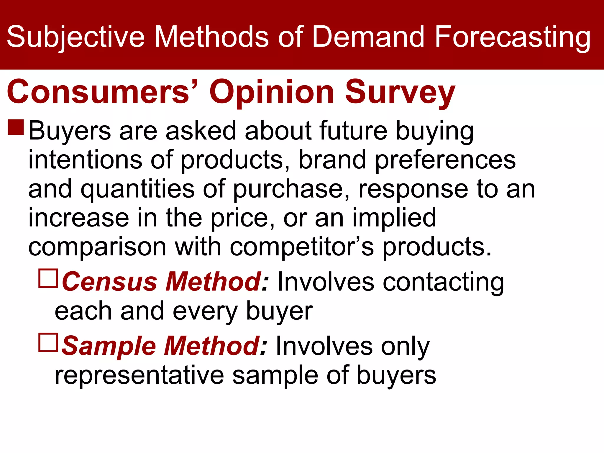 Subjective Methods of Demand Forecasting
Consumers’ Opinion Survey
Buyers are asked about future buying
intentions of products, brand preferences
and quantities of purchase, response to an
increase in the price, or an implied
comparison with competitor’s products.
Census Method: Involves contacting
each and every buyer
Sample Method: Involves only
representative sample of buyers
 