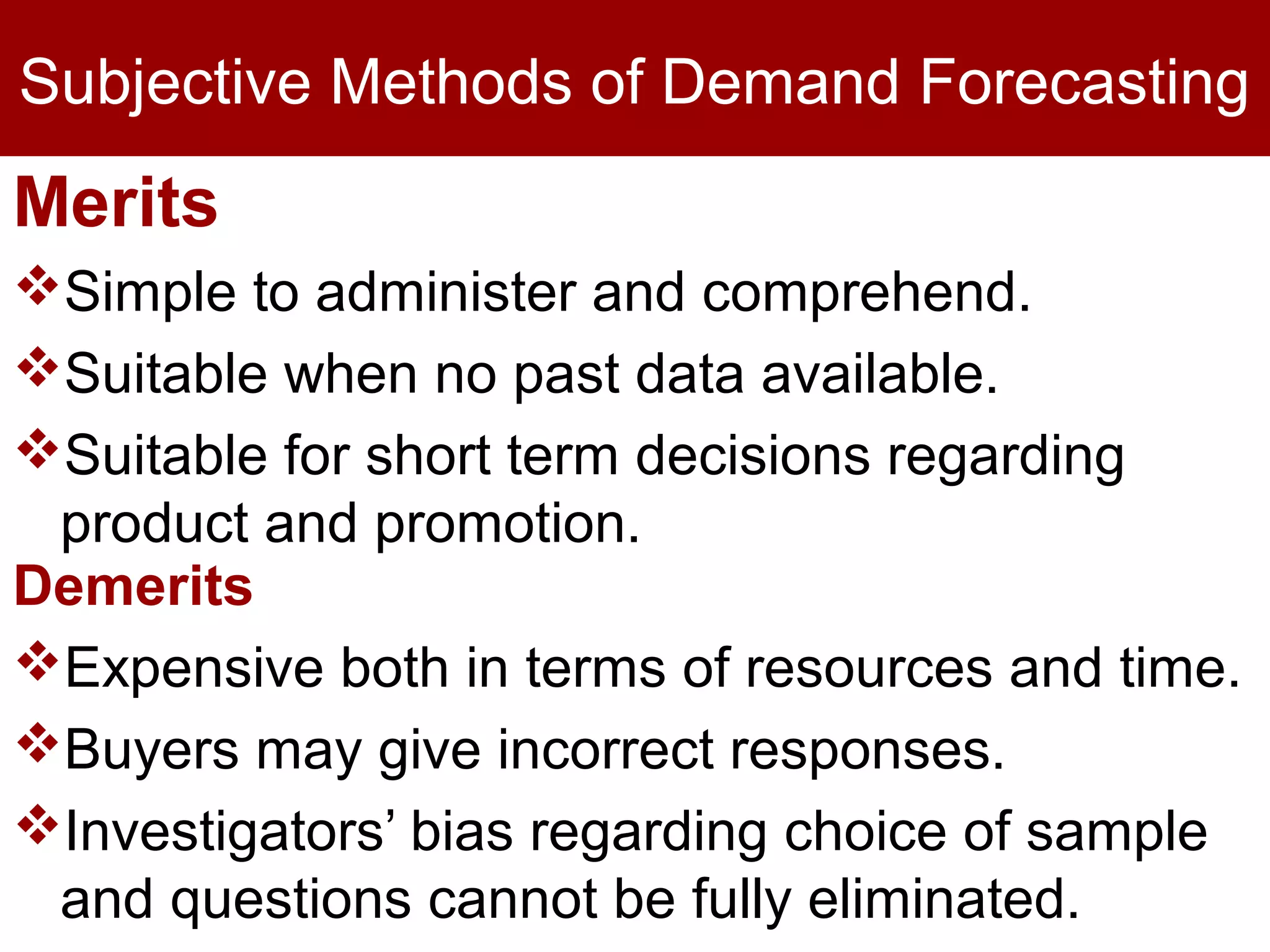 Subjective Methods of Demand Forecasting
Merits
Simple to administer and comprehend.
Suitable when no past data available.
Suitable for short term decisions regarding
product and promotion.
Demerits
Expensive both in terms of resources and time.
Buyers may give incorrect responses.
Investigators’ bias regarding choice of sample
and questions cannot be fully eliminated.
 