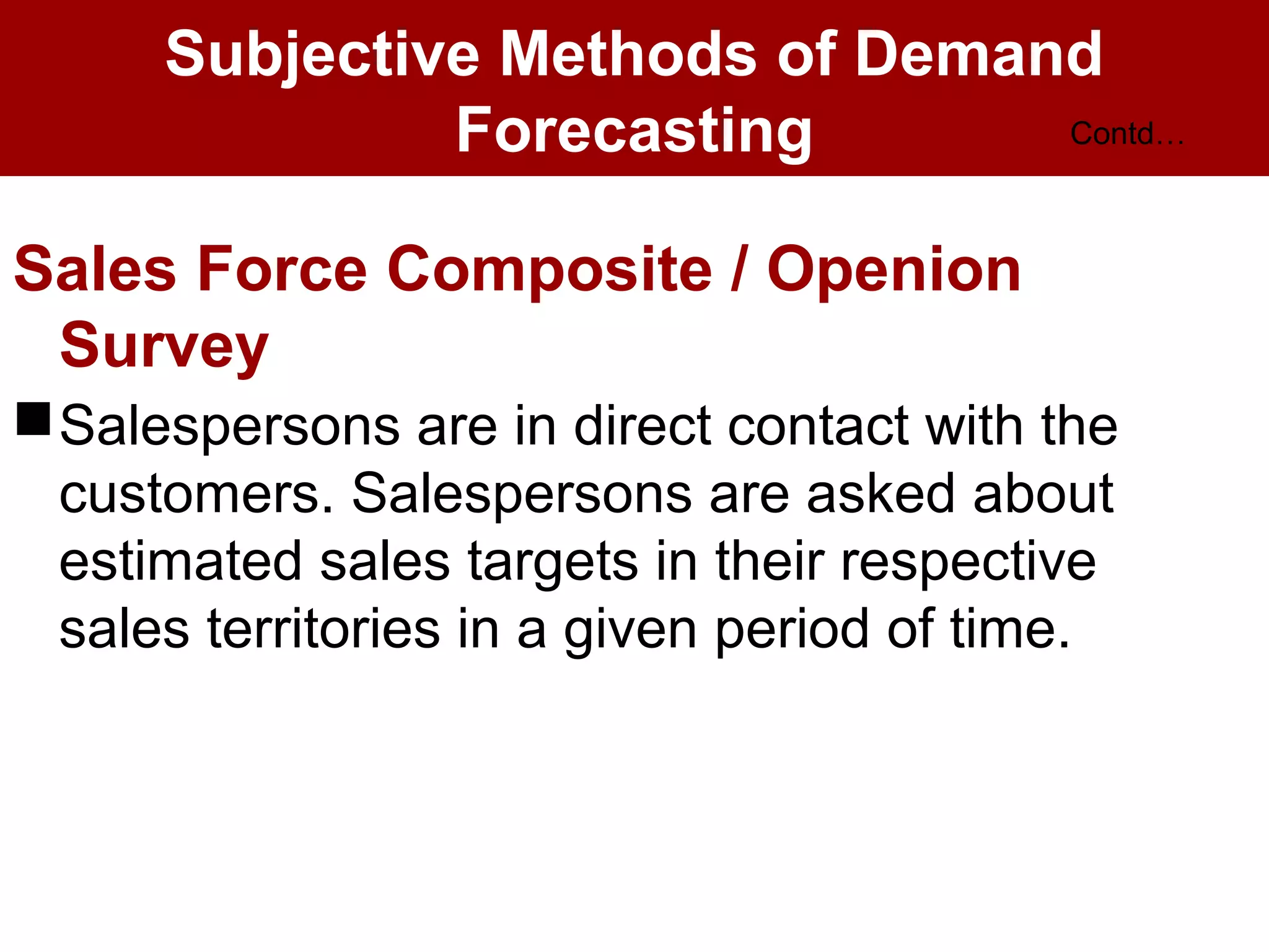 Subjective Methods of Demand
Forecasting
Sales Force Composite / Openion
Survey
Salespersons are in direct contact with the
customers. Salespersons are asked about
estimated sales targets in their respective
sales territories in a given period of time.
Contd…
 