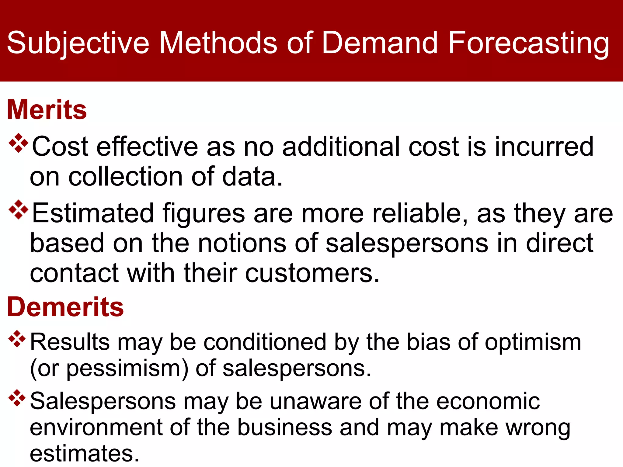 Subjective Methods of Demand Forecasting
Merits
Cost effective as no additional cost is incurred
on collection of data.
Estimated figures are more reliable, as they are
based on the notions of salespersons in direct
contact with their customers.
Demerits
Results may be conditioned by the bias of optimism
(or pessimism) of salespersons.
Salespersons may be unaware of the economic
environment of the business and may make wrong
estimates.
 