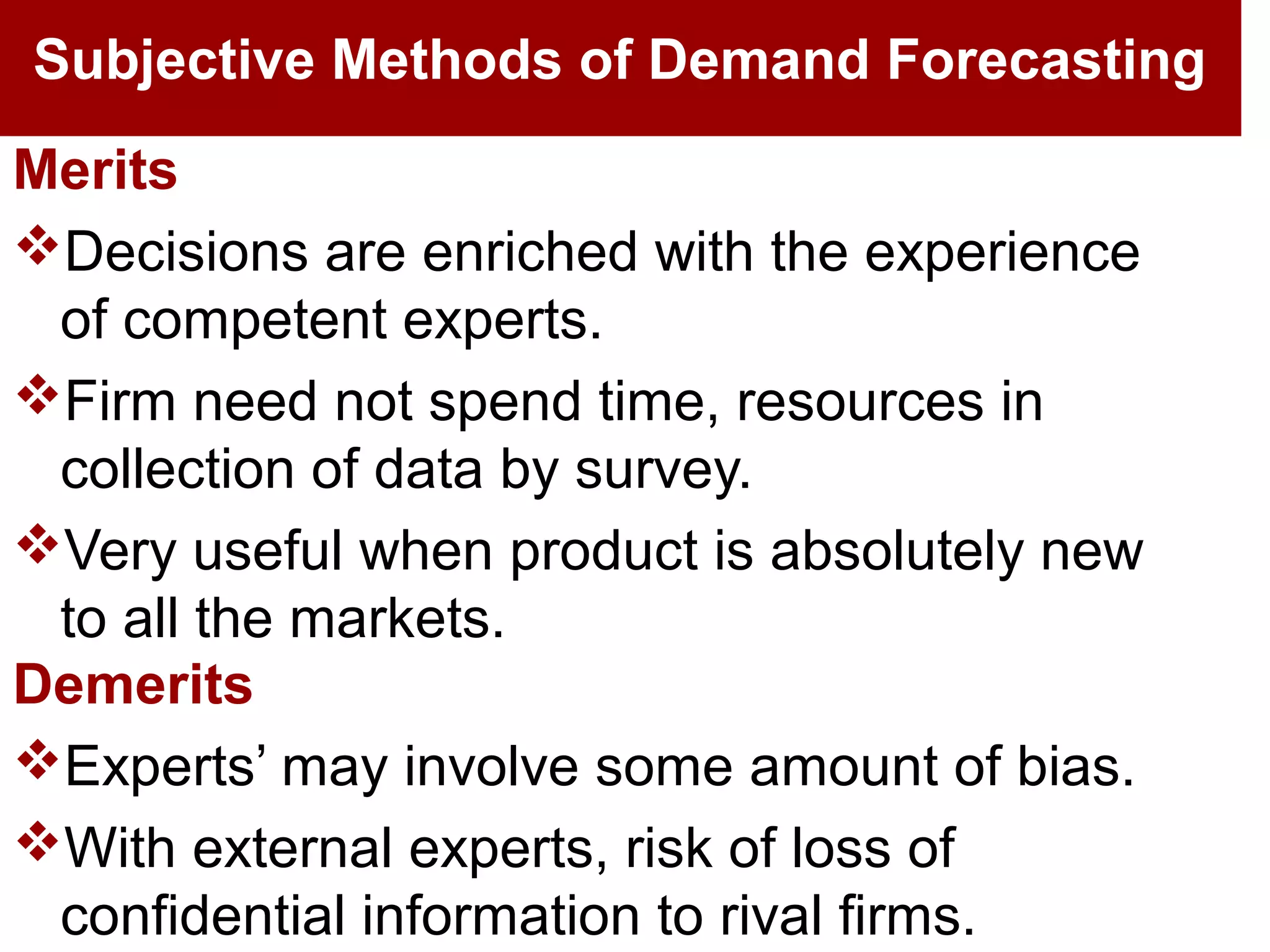 Subjective Methods of Demand Forecasting
Merits
Decisions are enriched with the experience
of competent experts.
Firm need not spend time, resources in
collection of data by survey.
Very useful when product is absolutely new
to all the markets.
Demerits
Experts’ may involve some amount of bias.
With external experts, risk of loss of
confidential information to rival firms.
 