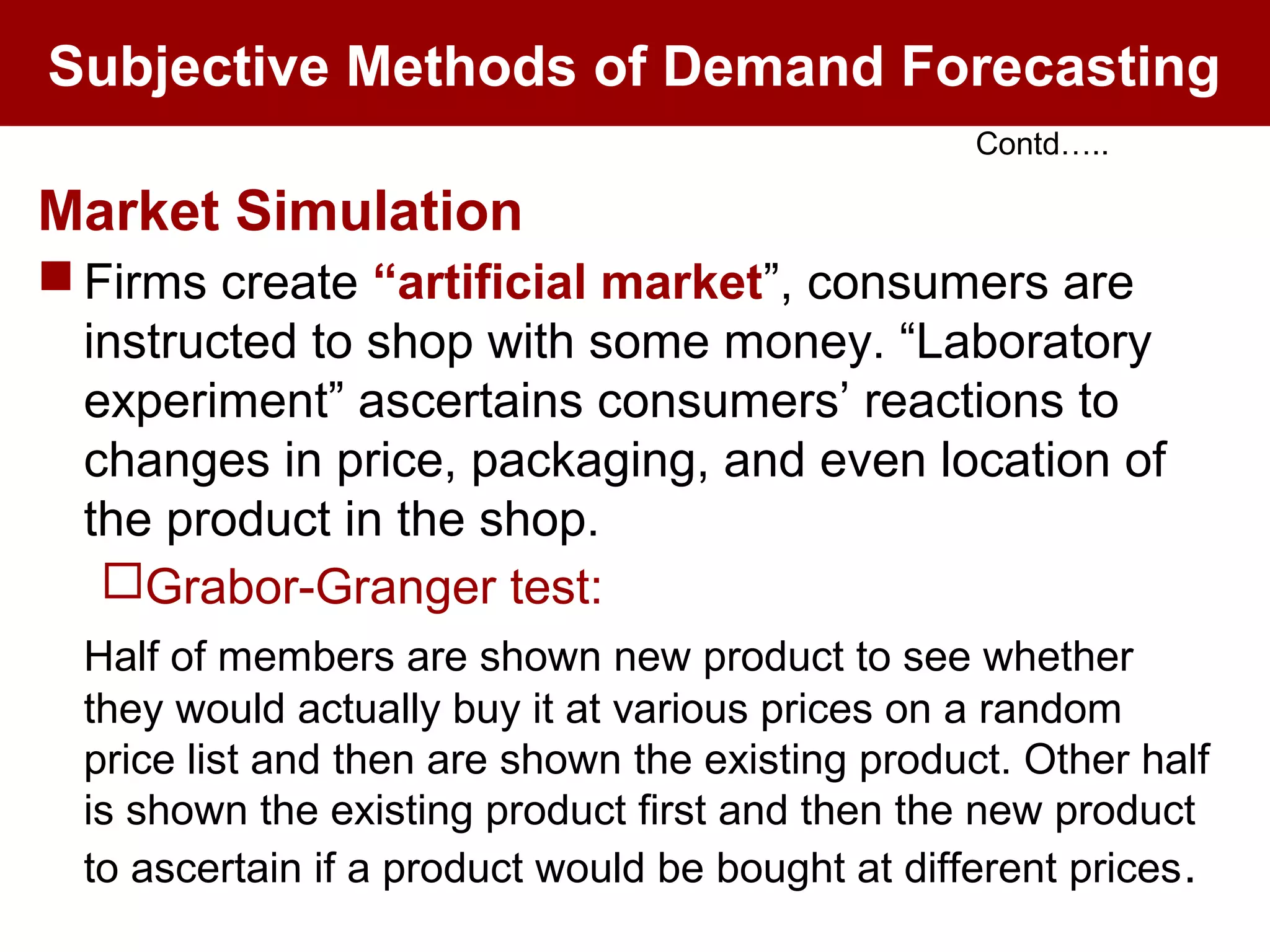 Subjective Methods of Demand Forecasting
Market Simulation
 Firms create “artificial market”, consumers are
instructed to shop with some money. “Laboratory
experiment” ascertains consumers’ reactions to
changes in price, packaging, and even location of
the product in the shop.
Grabor-Granger test:
Half of members are shown new product to see whether
they would actually buy it at various prices on a random
price list and then are shown the existing product. Other half
is shown the existing product first and then the new product
to ascertain if a product would be bought at different prices.
Contd…..
 