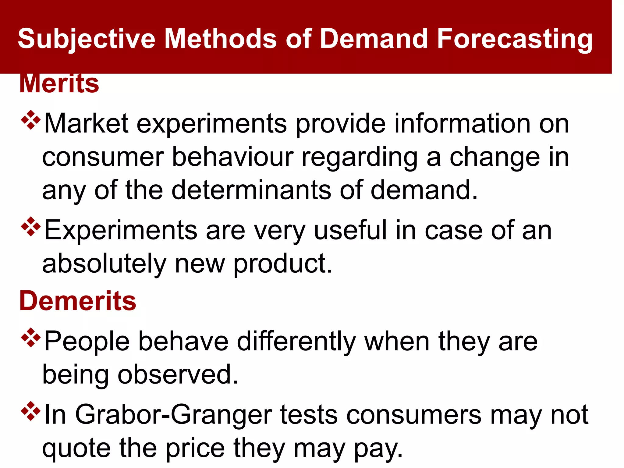 Subjective Methods of Demand Forecasting
Merits
Market experiments provide information on
consumer behaviour regarding a change in
any of the determinants of demand.
Experiments are very useful in case of an
absolutely new product.
Demerits
People behave differently when they are
being observed.
In Grabor-Granger tests consumers may not
quote the price they may pay.
 