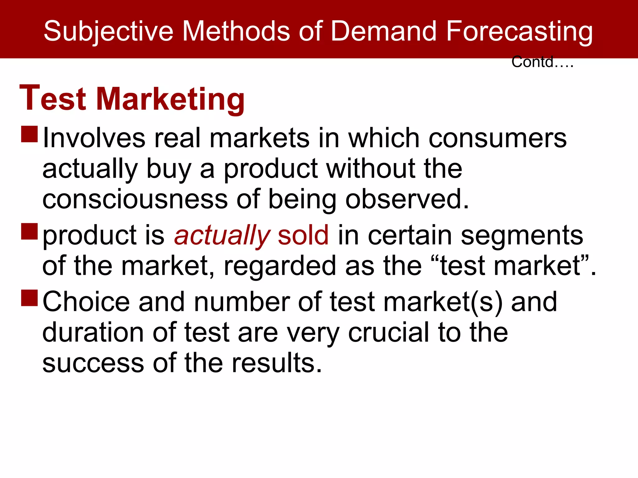 Subjective Methods of Demand Forecasting
Test Marketing
Involves real markets in which consumers
actually buy a product without the
consciousness of being observed.
product is actually sold in certain segments
of the market, regarded as the “test market”.
Choice and number of test market(s) and
duration of test are very crucial to the
success of the results.
Contd….
 