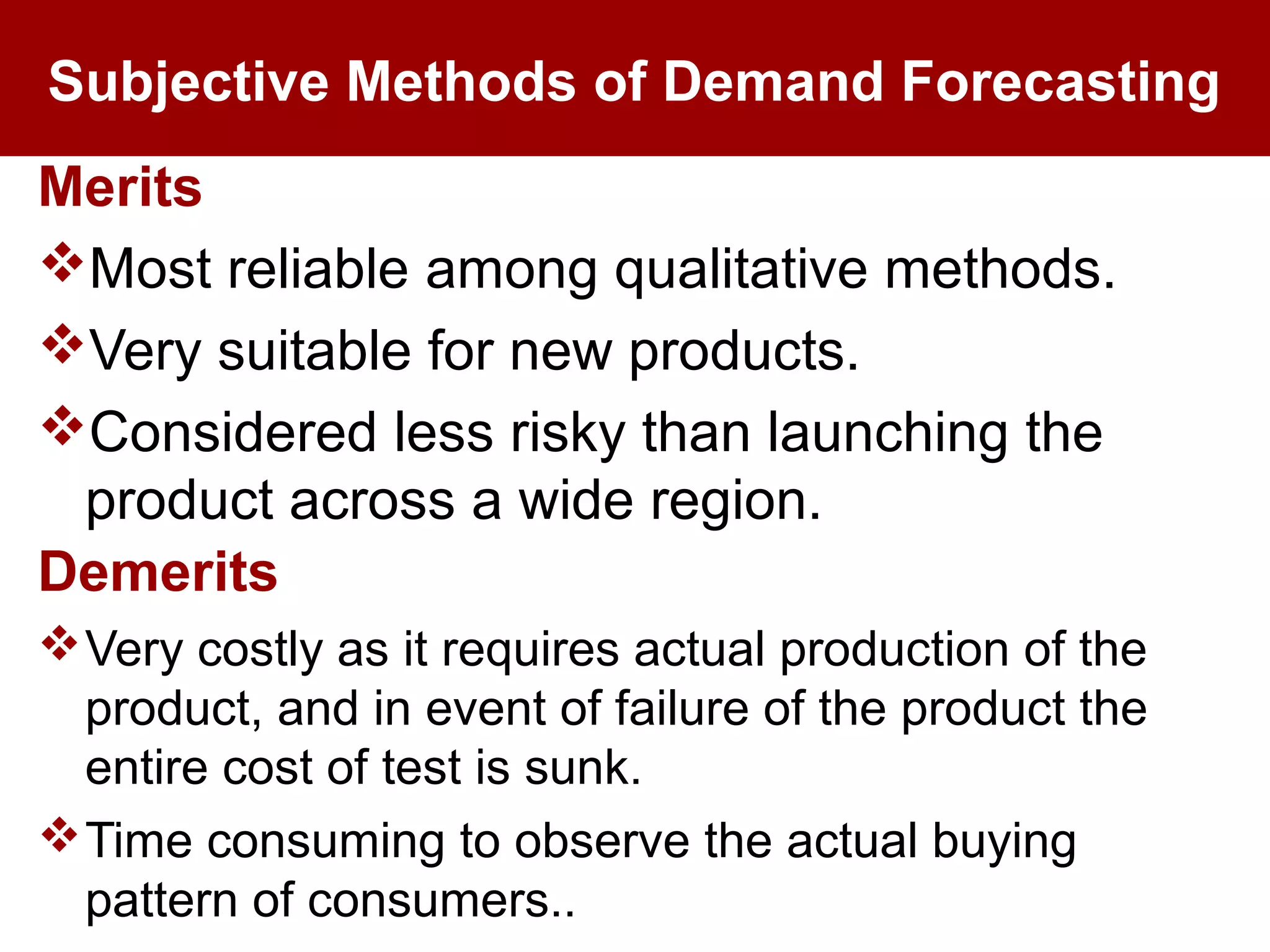 Subjective Methods of Demand Forecasting
Merits
Most reliable among qualitative methods.
Very suitable for new products.
Considered less risky than launching the
product across a wide region.
Demerits
Very costly as it requires actual production of the
product, and in event of failure of the product the
entire cost of test is sunk.
Time consuming to observe the actual buying
pattern of consumers..
 