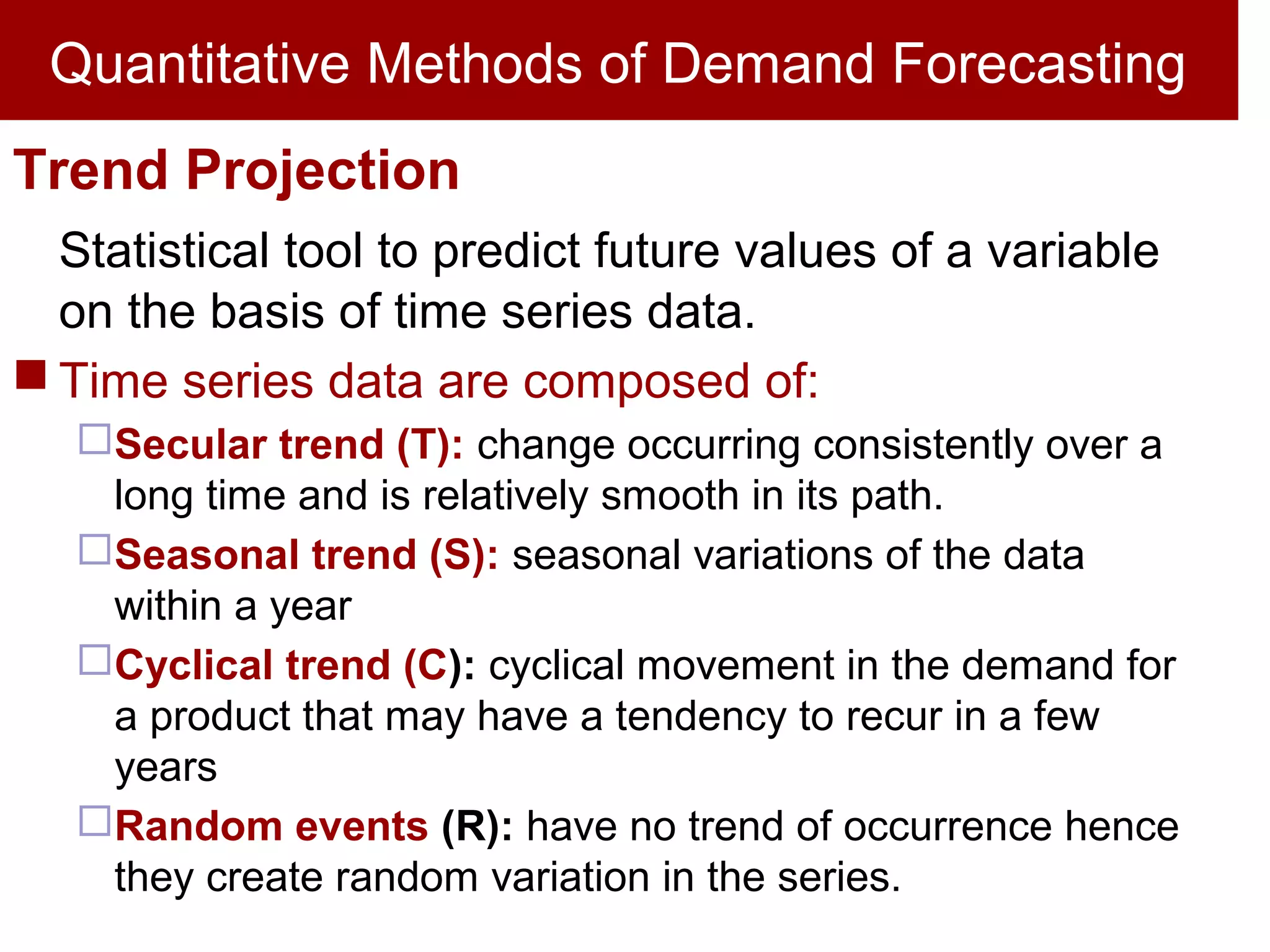 Quantitative Methods of Demand Forecasting
Trend Projection
Statistical tool to predict future values of a variable
on the basis of time series data.
 Time series data are composed of:
Secular trend (T): change occurring consistently over a
long time and is relatively smooth in its path.
Seasonal trend (S): seasonal variations of the data
within a year
Cyclical trend (C): cyclical movement in the demand for
a product that may have a tendency to recur in a few
years
Random events (R): have no trend of occurrence hence
they create random variation in the series.
 