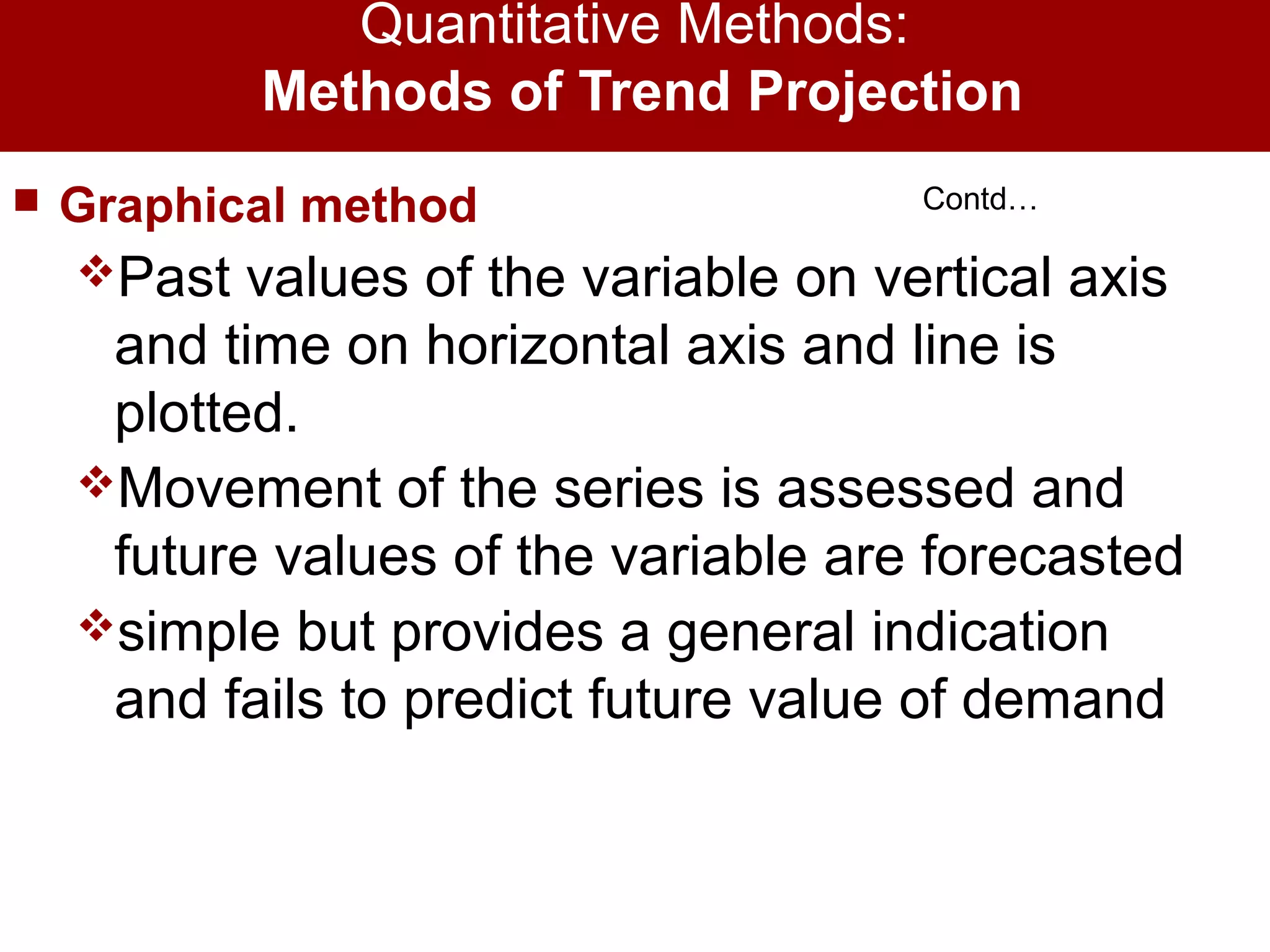 Quantitative Methods:
Methods of Trend Projection
 Graphical method
Past values of the variable on vertical axis
and time on horizontal axis and line is
plotted.
Movement of the series is assessed and
future values of the variable are forecasted
simple but provides a general indication
and fails to predict future value of demand
Contd…
 