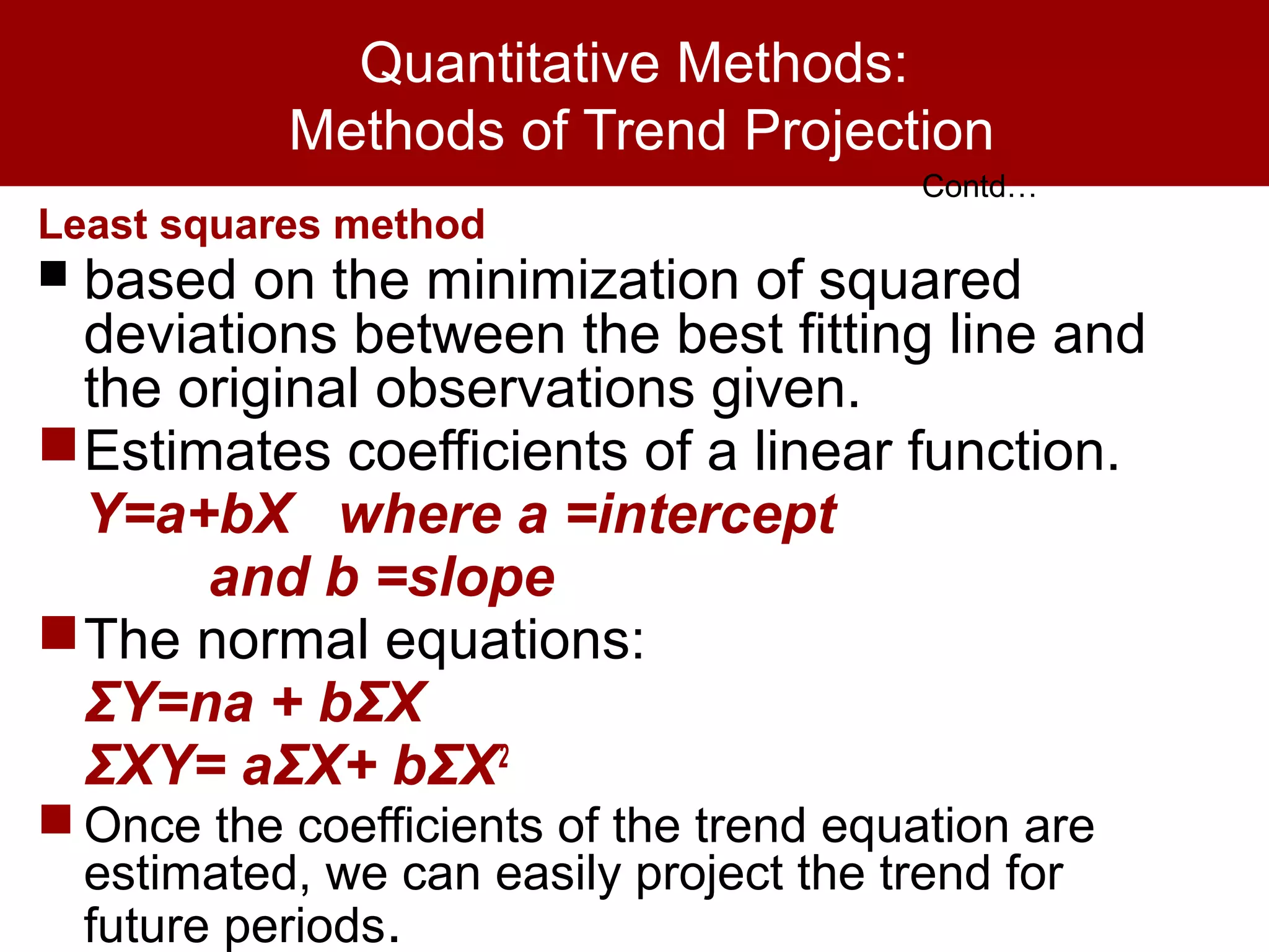 Quantitative Methods:
Methods of Trend Projection
Least squares method
 based on the minimization of squared
deviations between the best fitting line and
the original observations given.
Estimates coefficients of a linear function.
Y=a+bX where a =intercept
and b =slope
The normal equations:
ΣY=na + bΣX
ΣXY= aΣX+ bΣX2
 Once the coefficients of the trend equation are
estimated, we can easily project the trend for
future periods.
Contd…
 