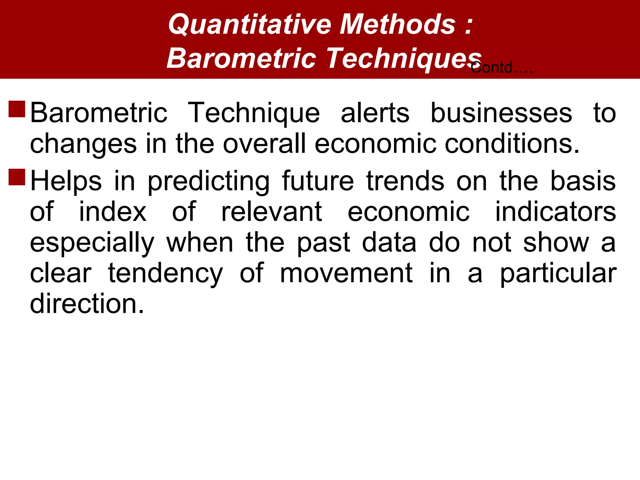 Quantitative Methods :
Barometric Techniques
Barometric Technique alerts businesses to
changes in the overall economic conditions.
Helps in predicting future trends on the basis
of index of relevant economic indicators
especially when the past data do not show a
clear tendency of movement in a particular
direction.
Contd….
 